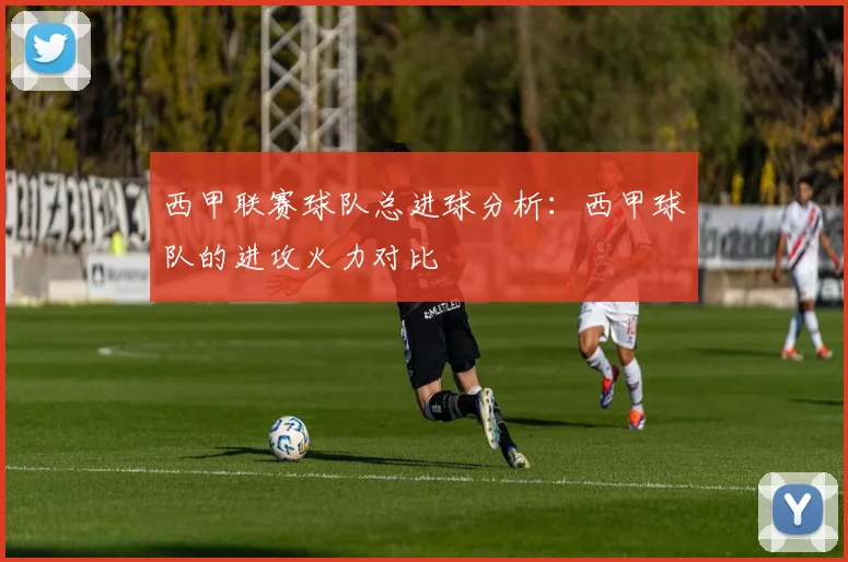西甲联赛球队总进球分析：西甲球队的进攻火力对比