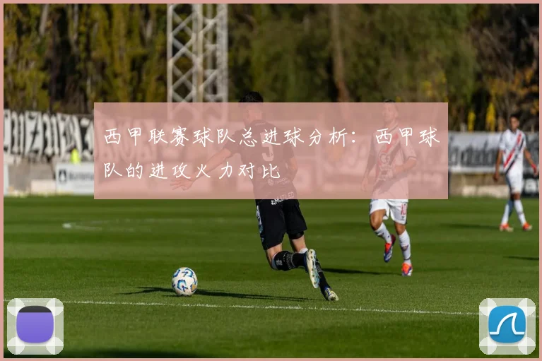 西甲联赛球队总进球分析：西甲球队的进攻火力对比