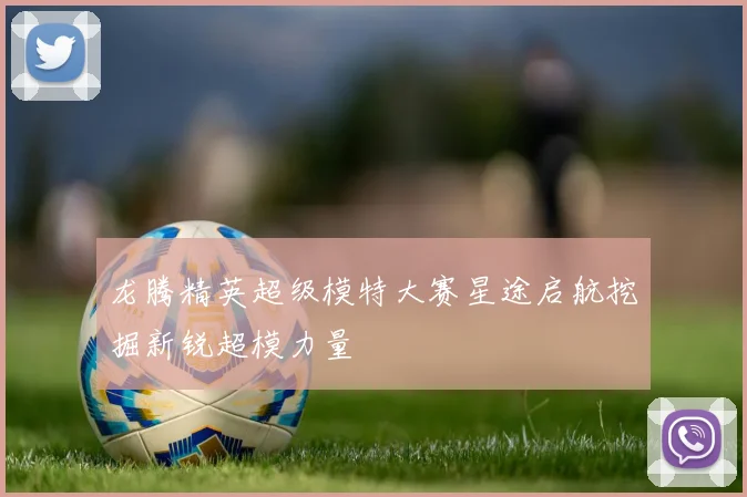 龙腾精英超级模特大赛星途启航挖掘新锐超模力量